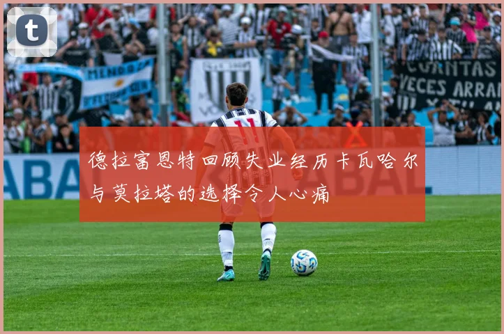 德拉富恩特回顾失业经历卡瓦哈尔与莫拉塔的选择令人心痛