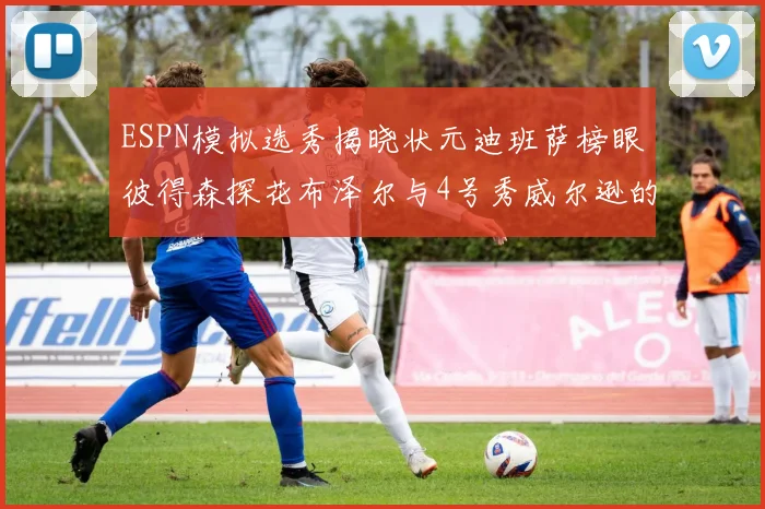 ESPN模拟选秀揭晓状元迪班萨榜眼彼得森探花布泽尔与4号秀威尔逊的精彩表现