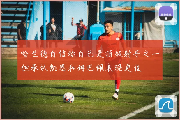 哈兰德自信称自己是顶级射手之一但承认凯恩和姆巴佩表现更佳