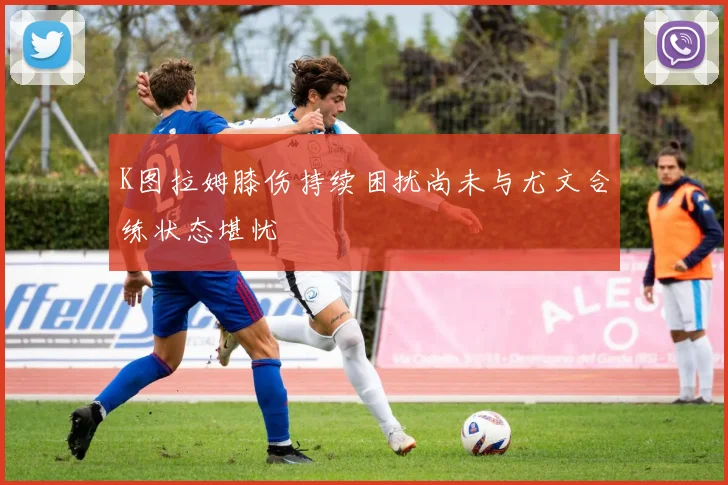 K图拉姆膝伤持续困扰尚未与尤文合练状态堪忧