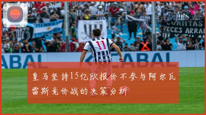 皇马坚持15亿欧报价不参与阿尔瓦雷斯竞价战的决策分析