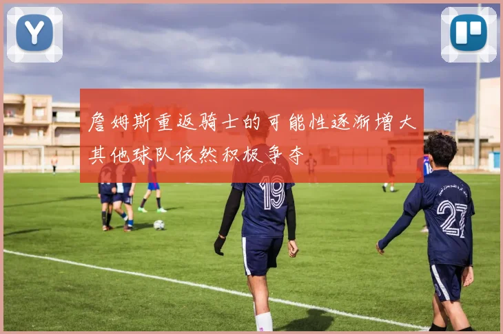 詹姆斯重返骑士的可能性逐渐增大其他球队依然积极争夺