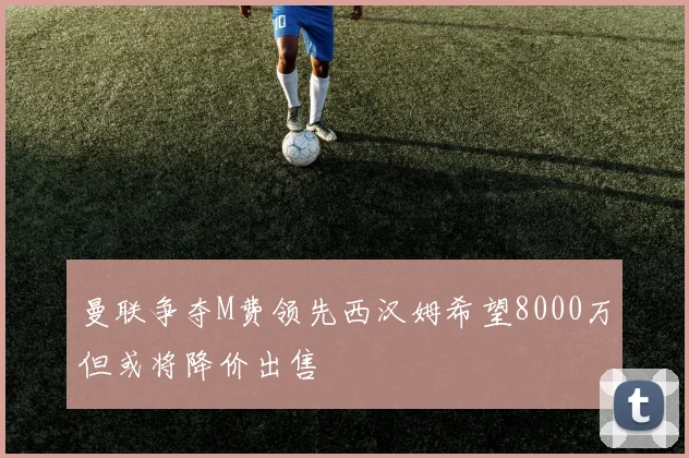 曼联争夺M费领先西汉姆希望8000万但或将降价出售
