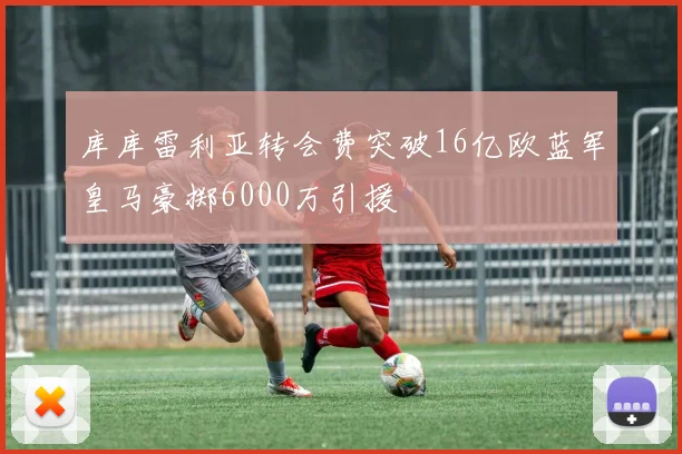 库库雷利亚转会费突破16亿欧蓝军皇马豪掷6000万引援