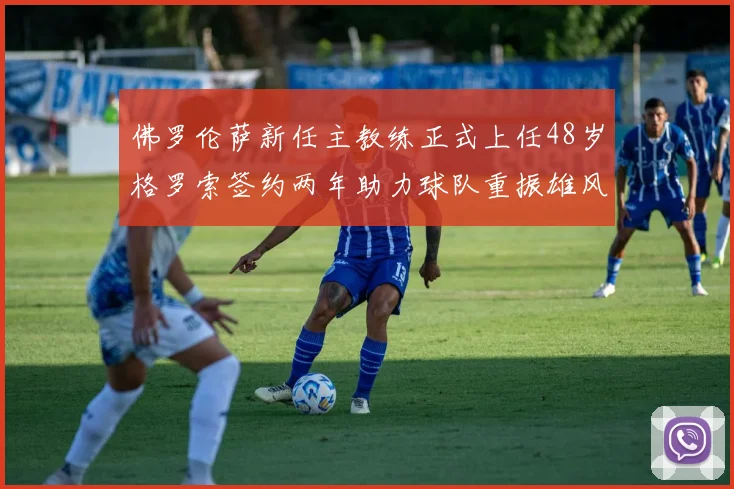 佛罗伦萨新任主教练正式上任48岁格罗索签约两年助力球队重振雄风