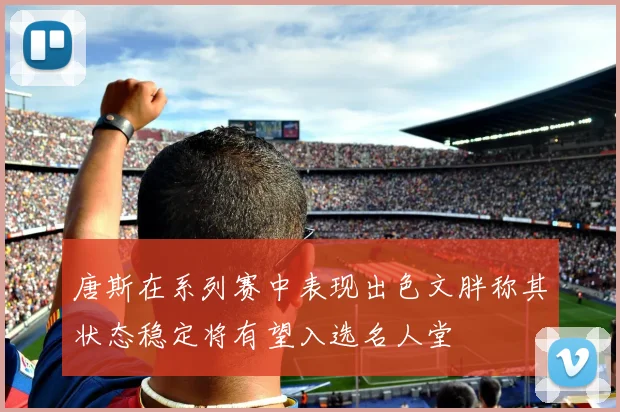 唐斯在系列赛中表现出色文胖称其状态稳定将有望入选名人堂