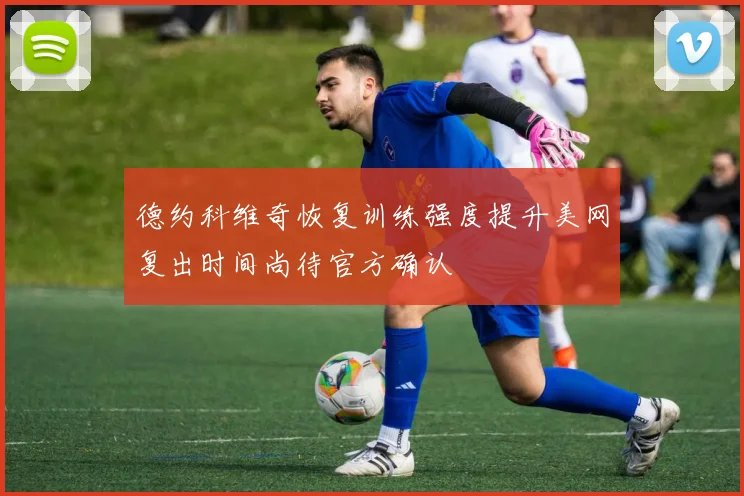 德约科维奇恢复训练强度提升美网复出时间尚待官方确认