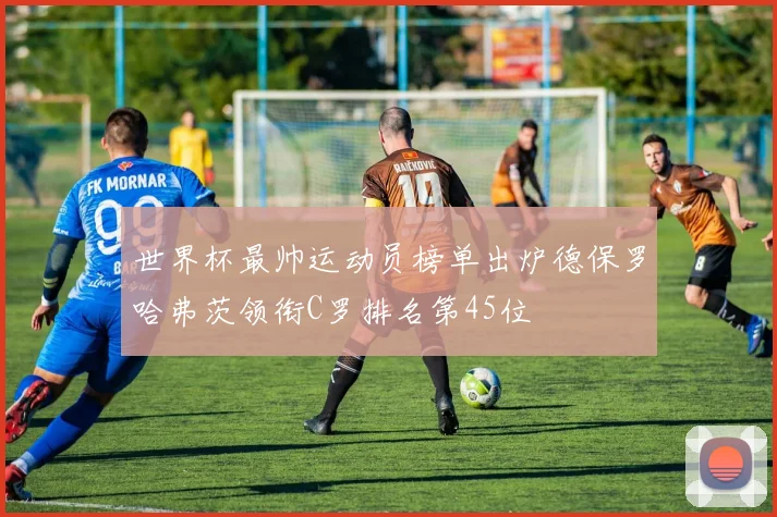 世界杯最帅运动员榜单出炉德保罗哈弗茨领衔C罗排名第45位