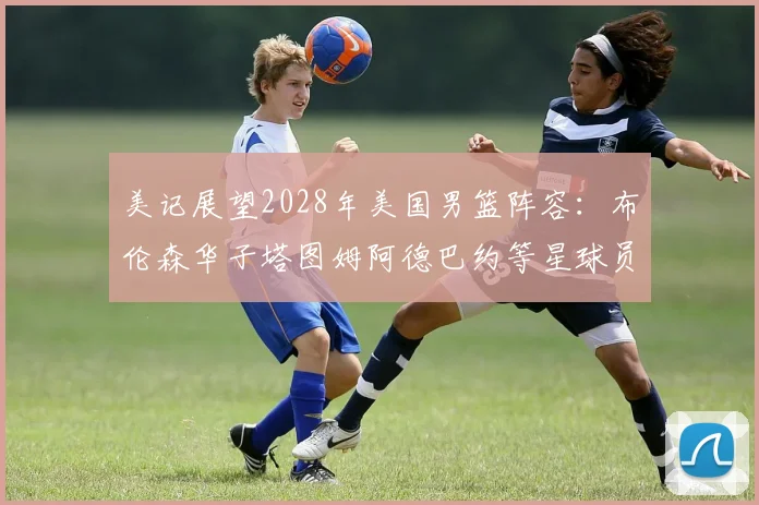 美记展望2028年美国男篮阵容：布伦森华子塔图姆阿德巴约等星球员齐聚