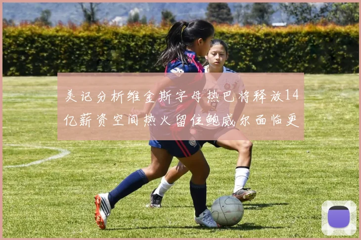 美记分析维金斯字母热巴将释放14亿薪资空间热火留住鲍威尔面临更大挑战