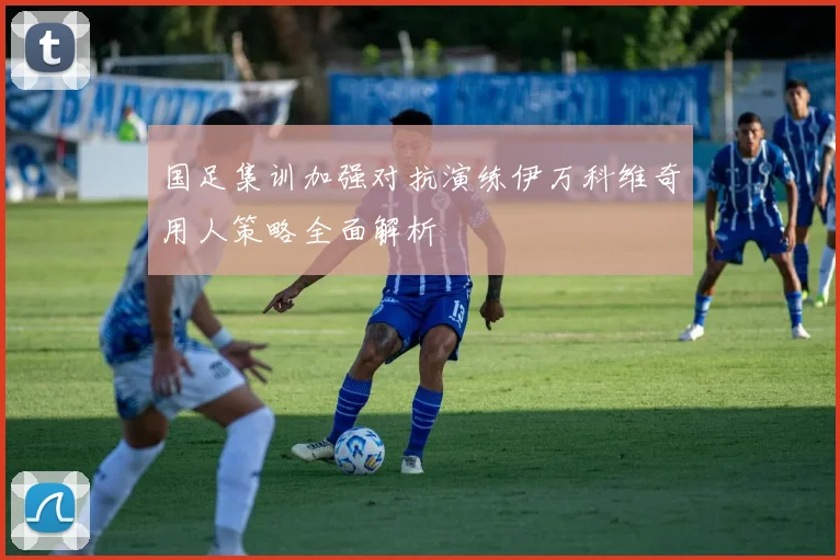 国足集训加强对抗演练伊万科维奇用人策略全面解析