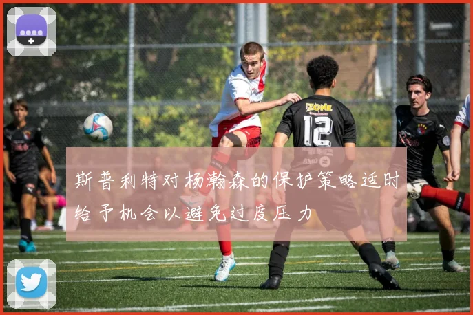 斯普利特对杨瀚森的保护策略适时给予机会以避免过度压力