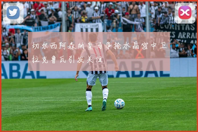 切尔西阿森纳皇马争抢水晶宫中卫拉克鲁瓦引发关注