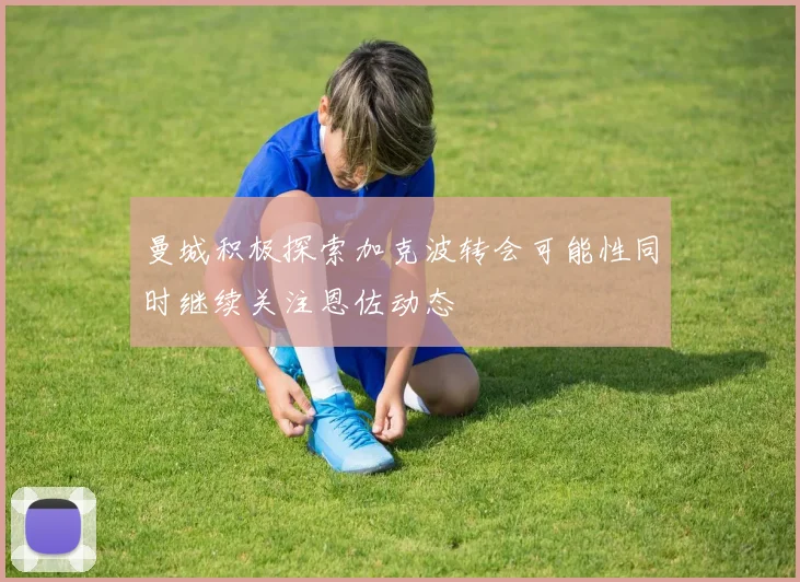 曼城积极探索加克波转会可能性同时继续关注恩佐动态