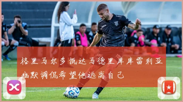 格里马尔多抵达马德里库库雷利亚幽默调侃希望他远离自己