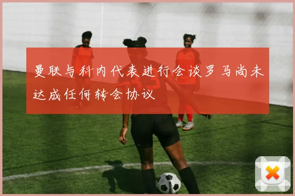 曼联与科内代表进行会谈罗马尚未达成任何转会协议