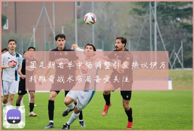 国足新名单中场调整引发热议伊万科维奇战术布局备受关注