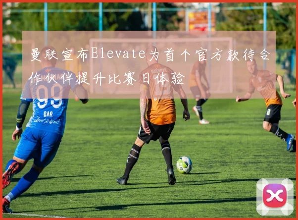 曼联宣布Elevate为首个官方款待合作伙伴提升比赛日体验