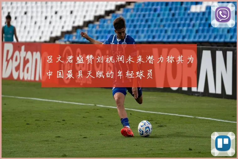 吕文君盛赞刘祝润未来潜力称其为中国最具天赋的年轻球员