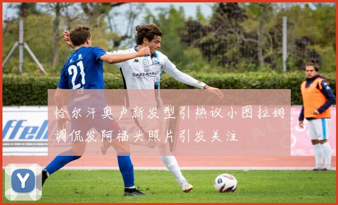 恰尔汗奥卢新发型引热议小图拉姆调侃发阿福头照片引发关注